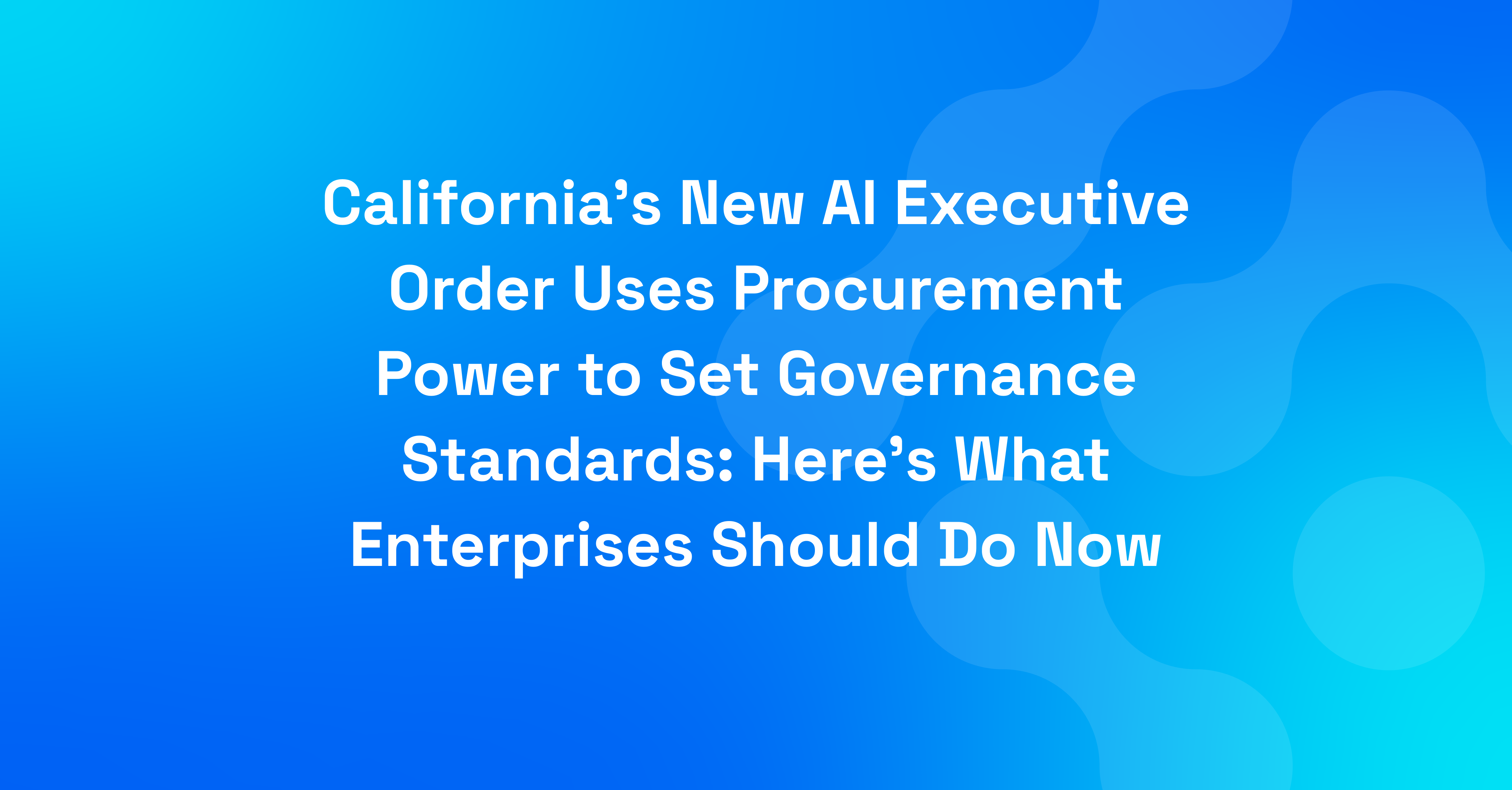 California's New AI Executive Order Uses Procurement Power to Set Governance Standards Here's What Enterprises Should Do Now