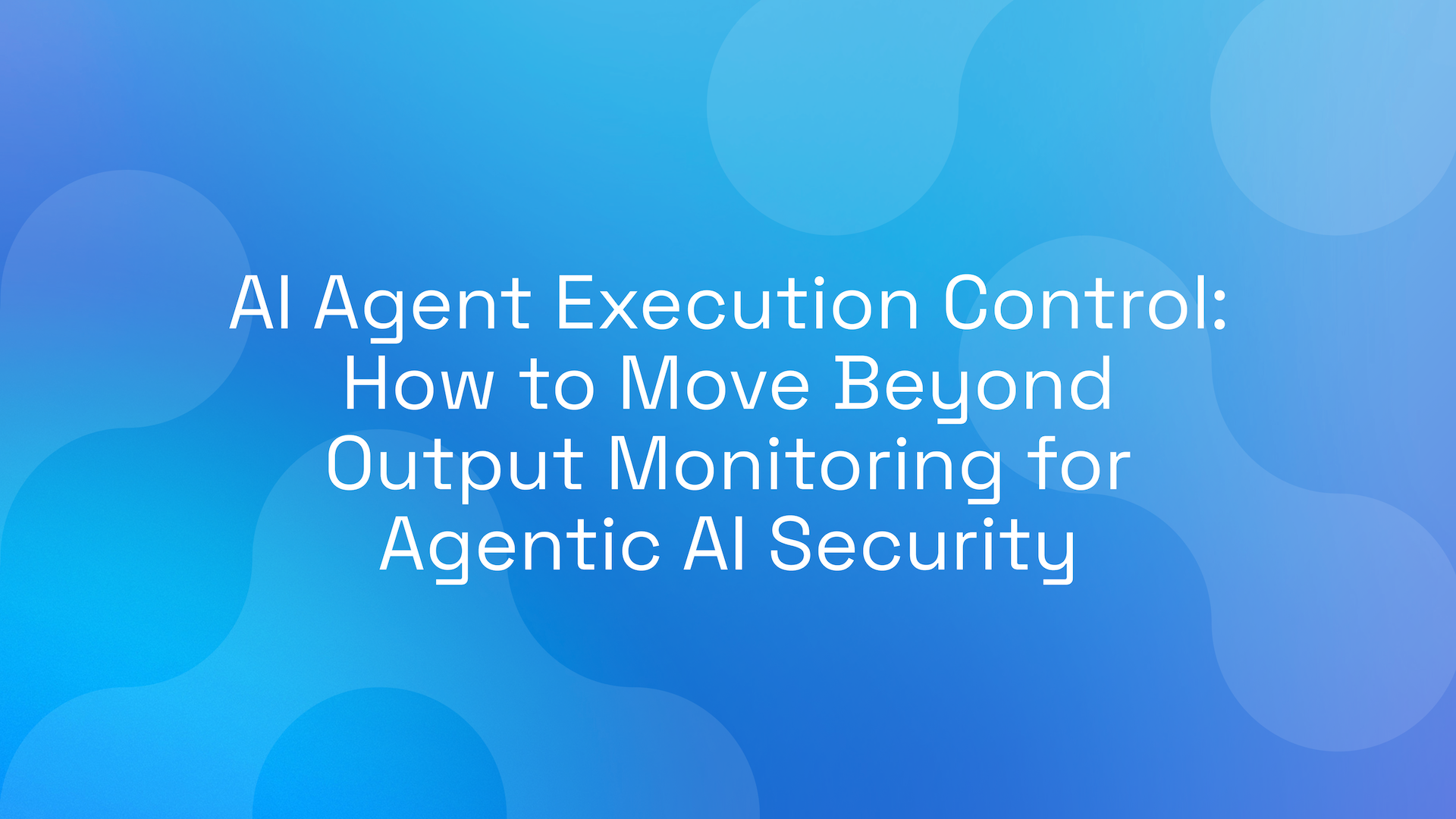 AI Agent Execution Control: How to Move Beyond Output Monitoring for Agentic AI Security
