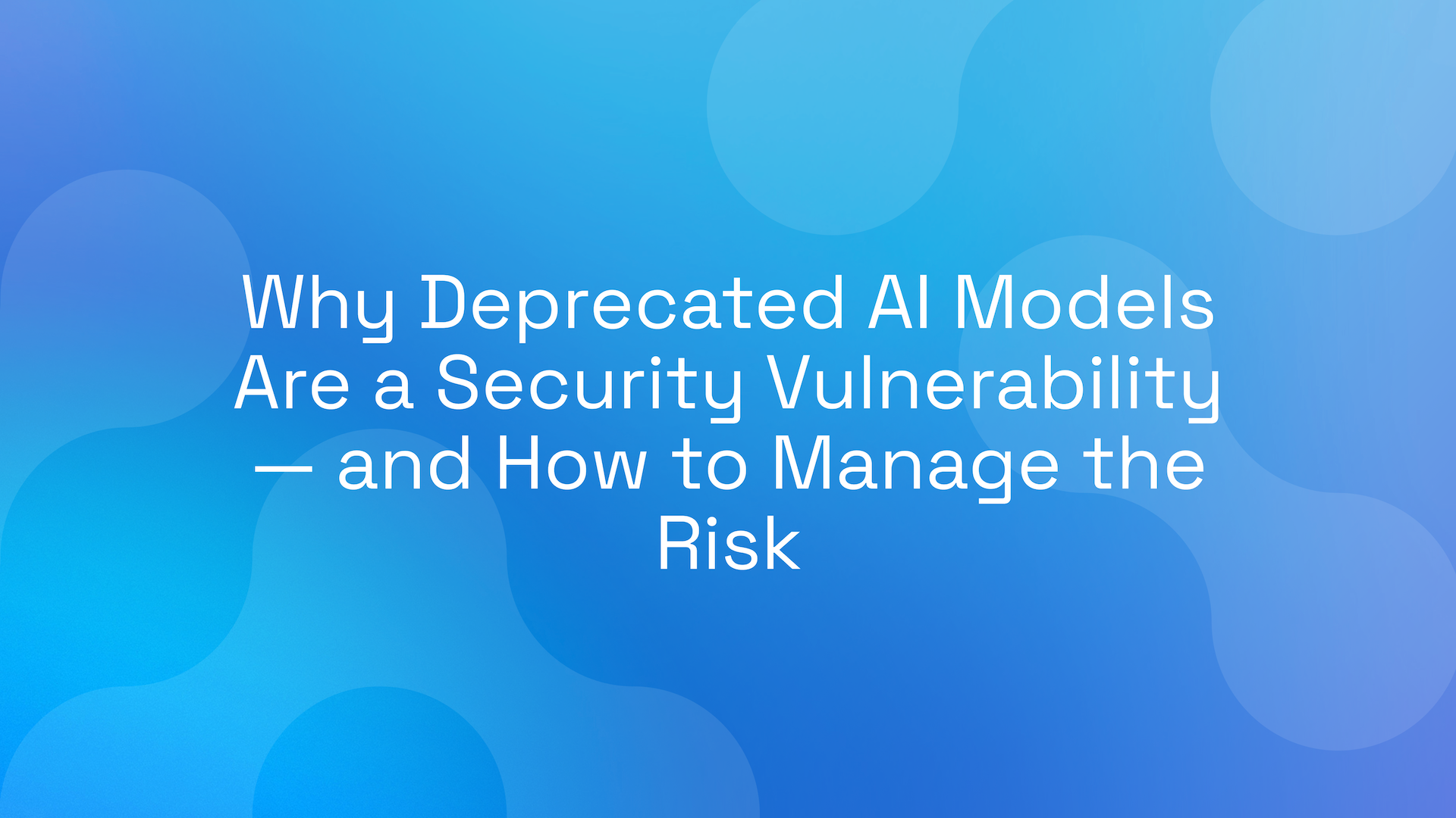 Why Deprecated AI Models Are a Security Vulnerability — and How to Manage the Risk