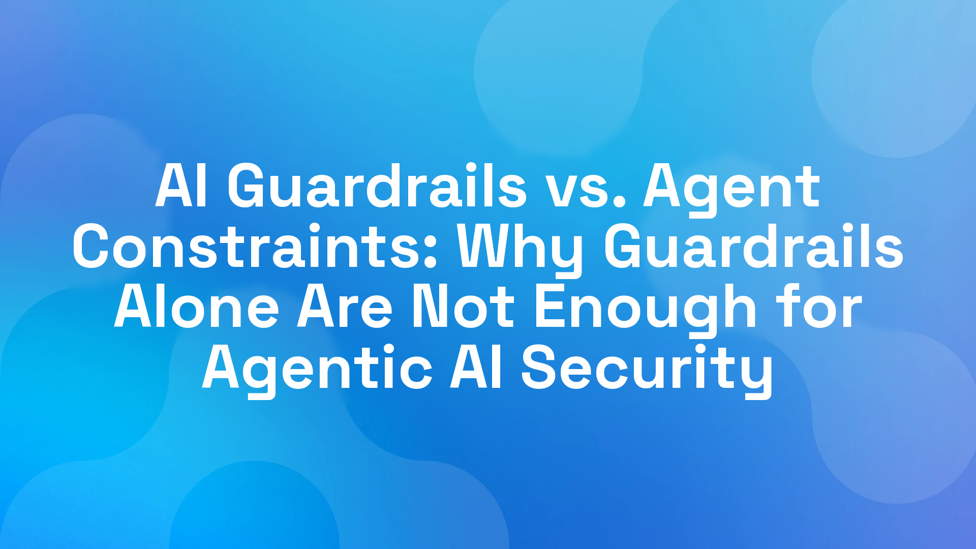 AI Guardrails vs. Agent Constraints: Why Guardrails Alone Are Not Enough for Agentic AI Security