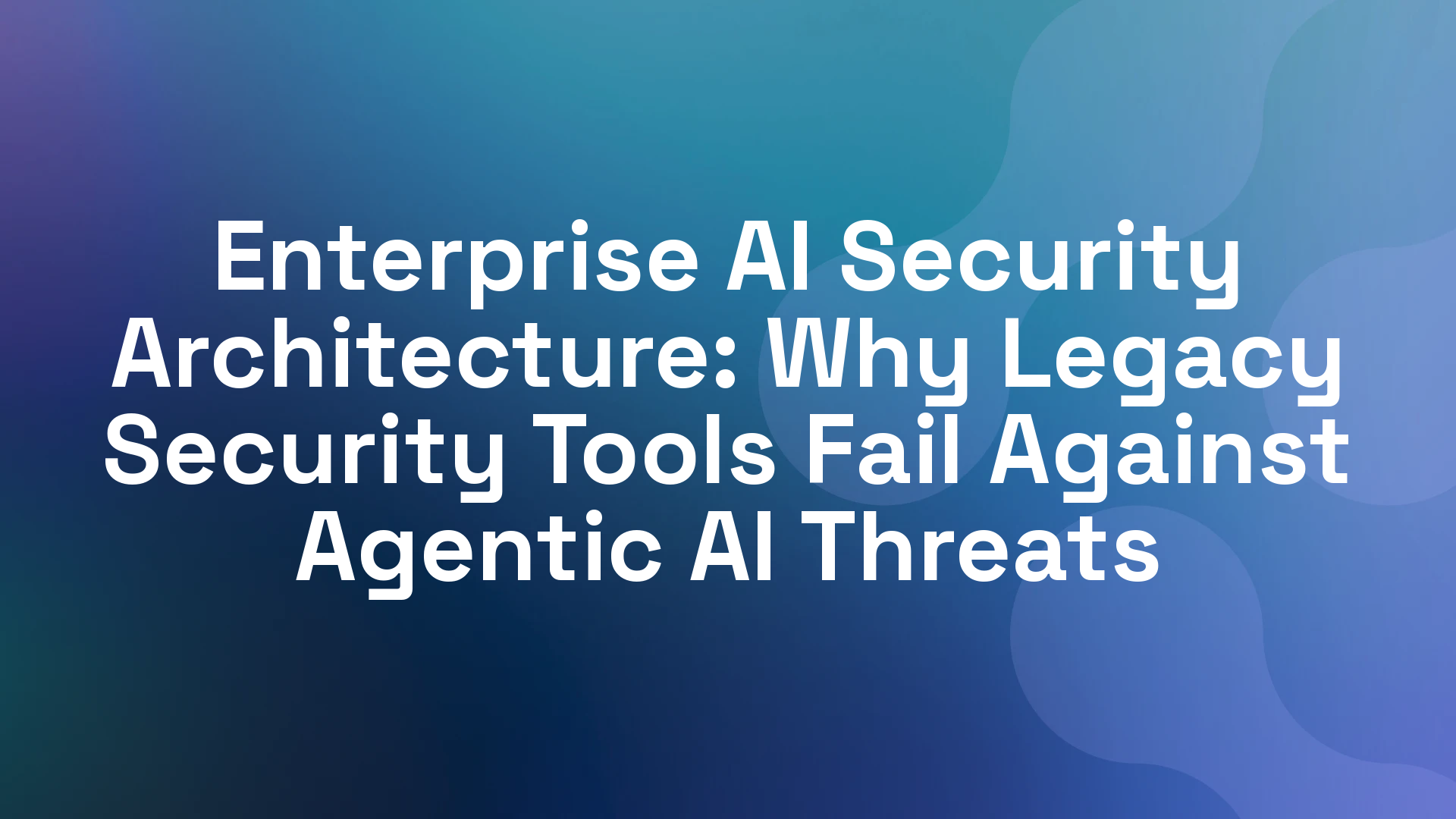 Enterprise AI Security Architecture: Why Legacy Security Tools Fail Against Agentic AI Threats