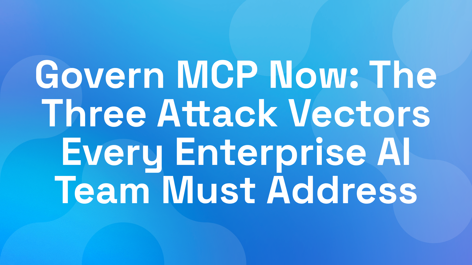 Govern MCP Now: The Three Attack Vectors Every Enterprise AI Team Must Address