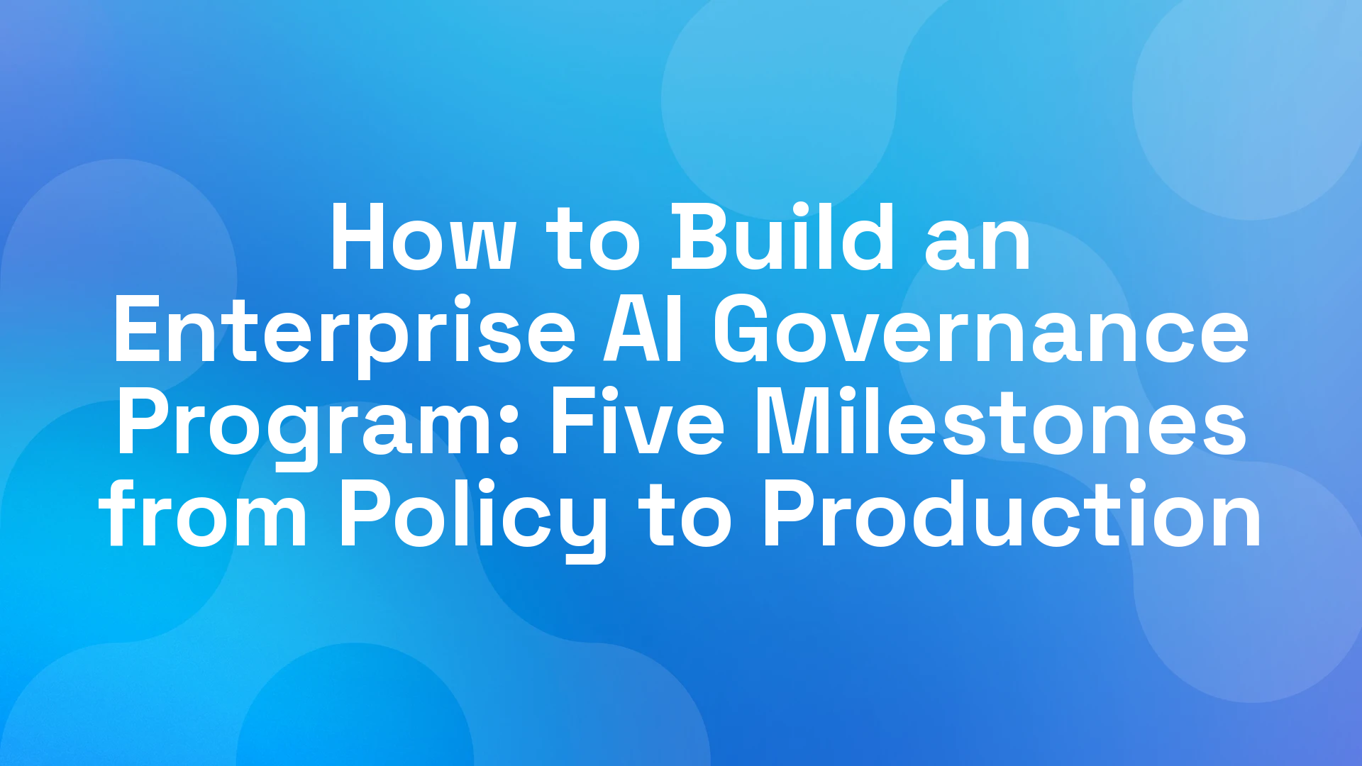 How to Build an Enterprise AI Governance Program: Five Milestones from Policy to Production