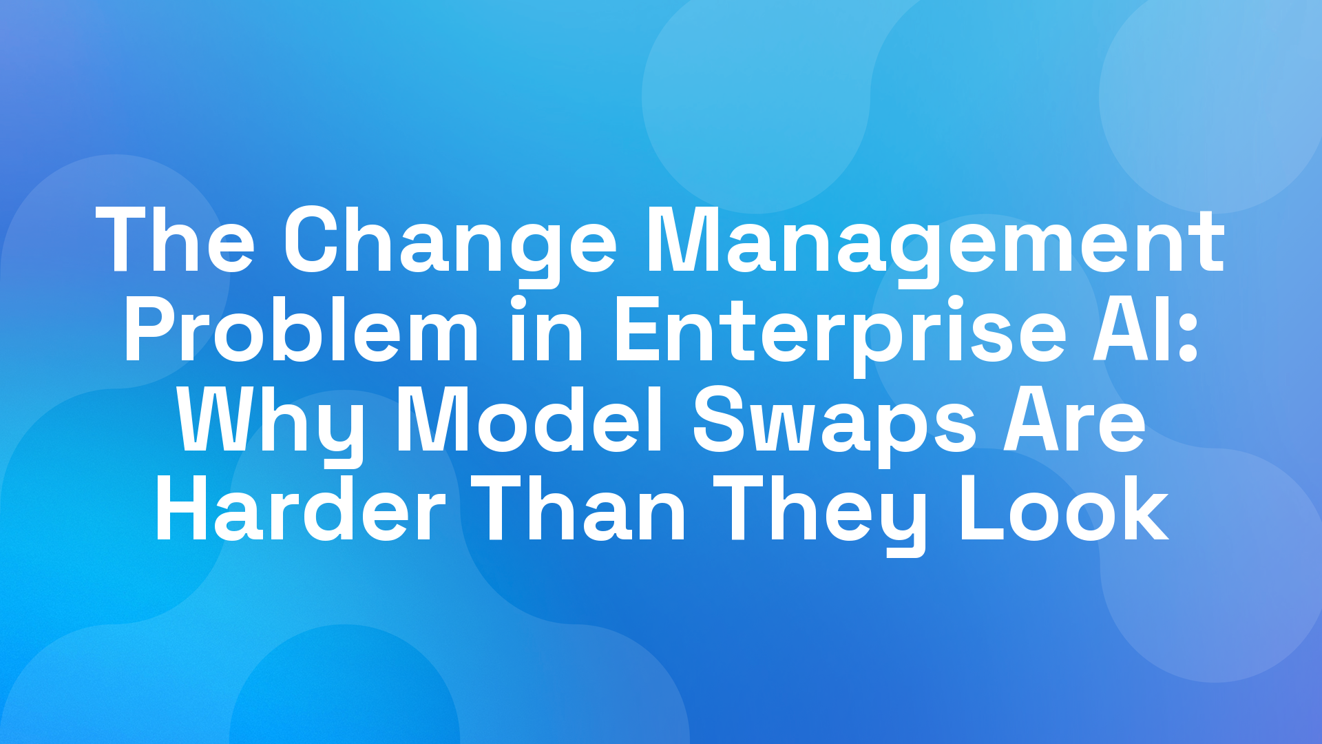 The Change Management Problem in Enterprise AI: Why Model Swaps Are Harder Than They Look