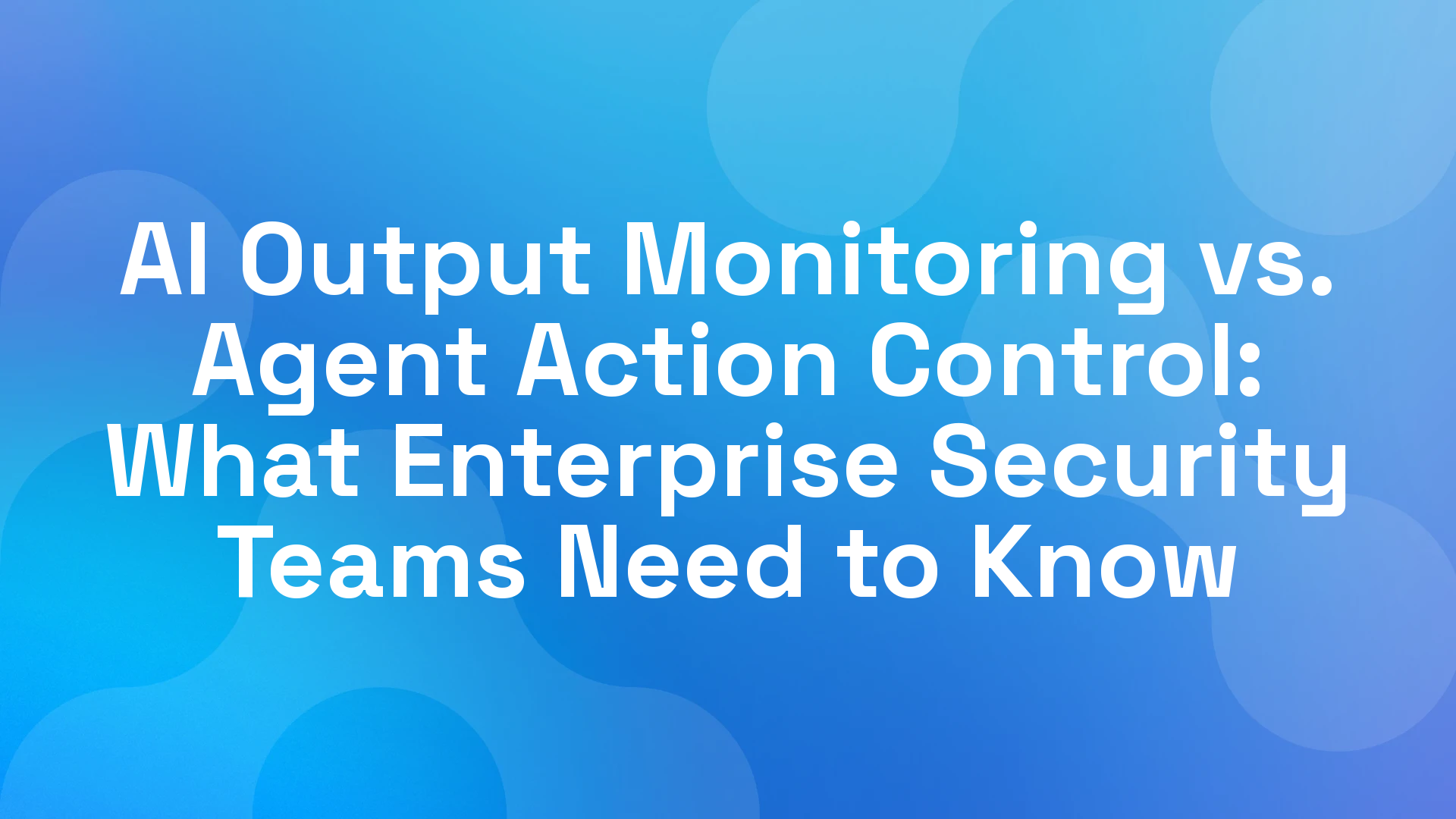 AI Output Monitoring vs. Agent Action Control: What Enterprise Security Teams Need to Know