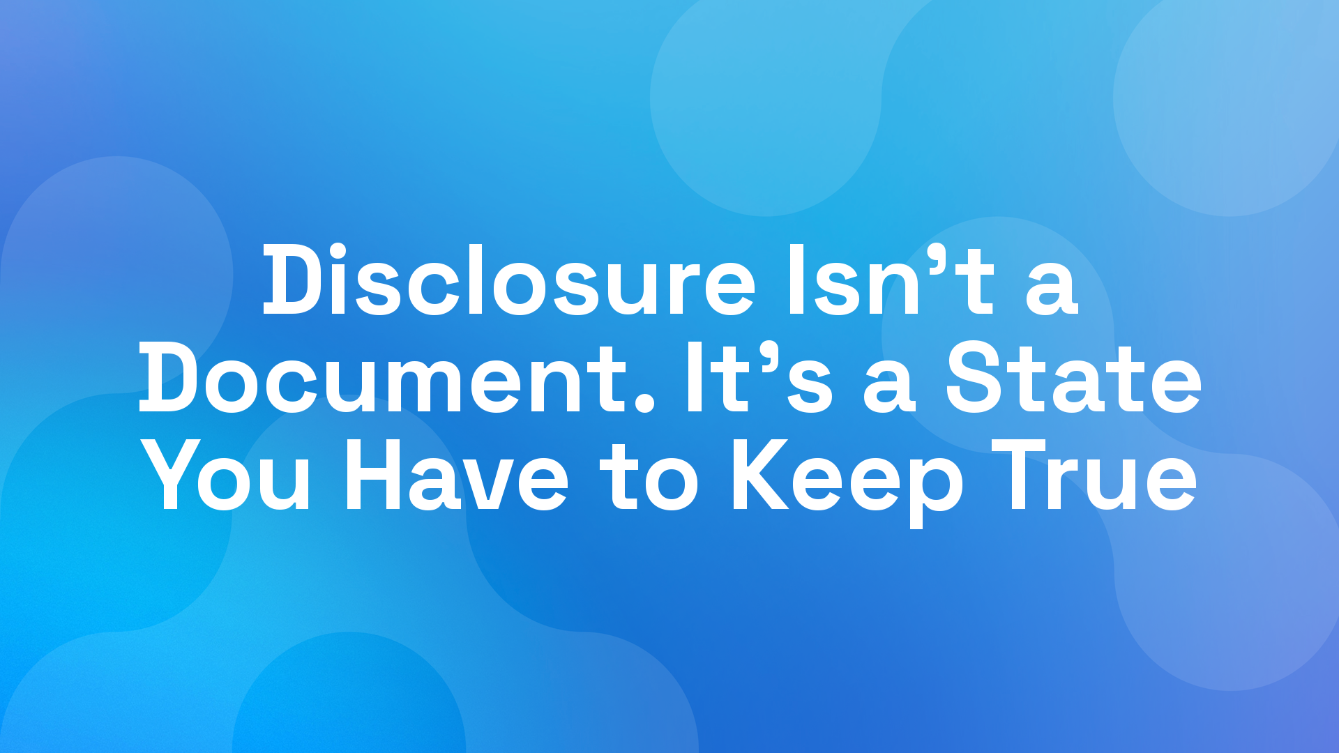 Disclosure Isn't a Document. It's a State You Have to Keep True