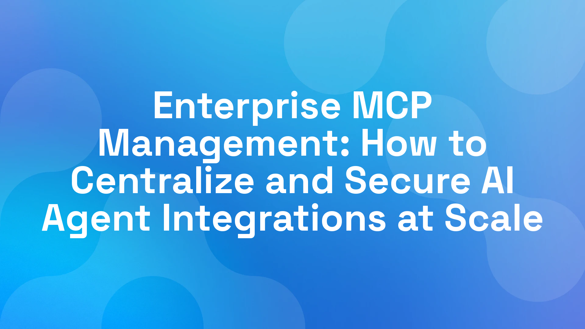 Enterprise MCP Management: How to Centralize and Secure AI Agent Integrations at Scale