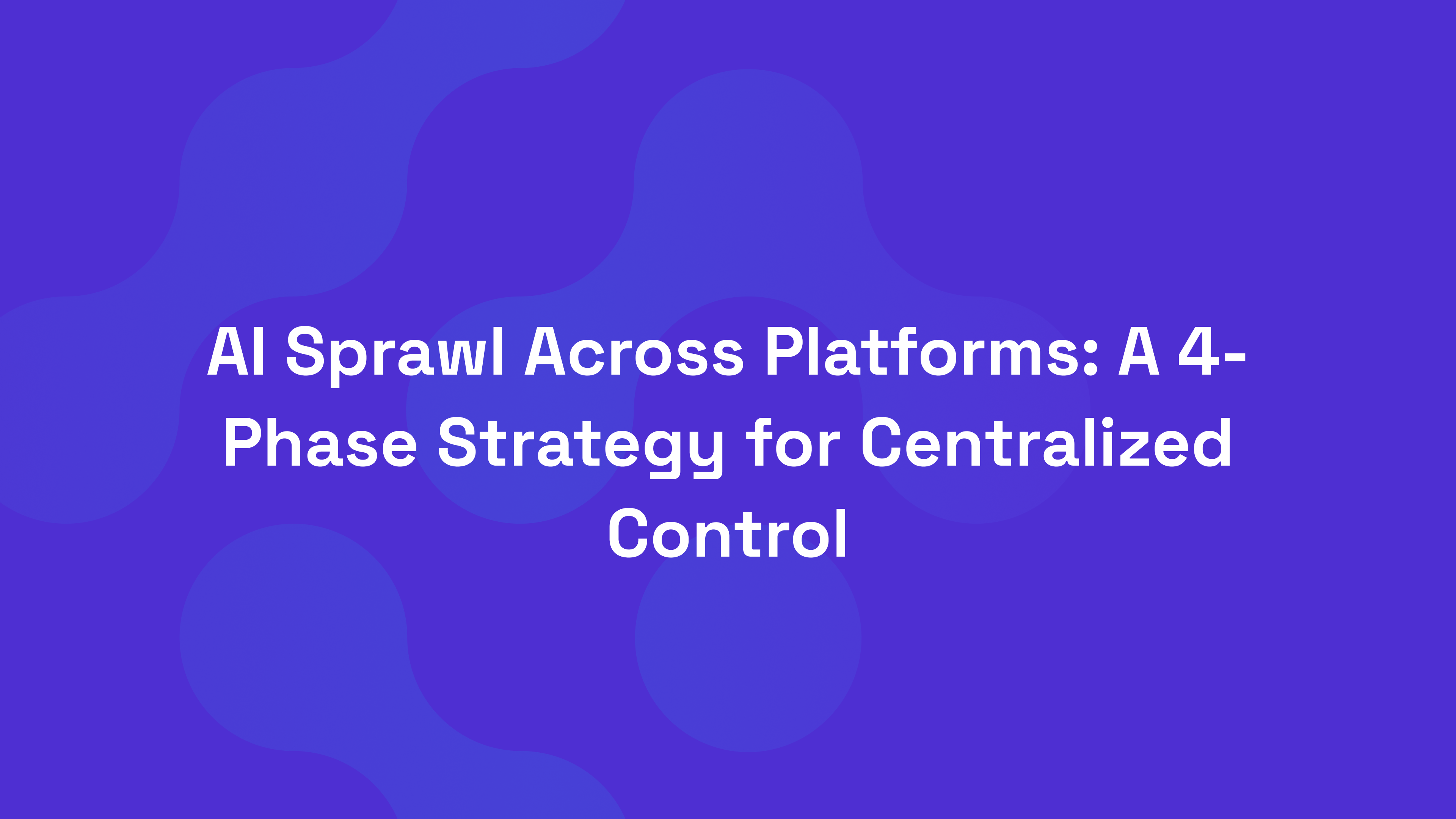 AI Sprawl Across Platforms: A 4-Phase Strategy for Centralized Control