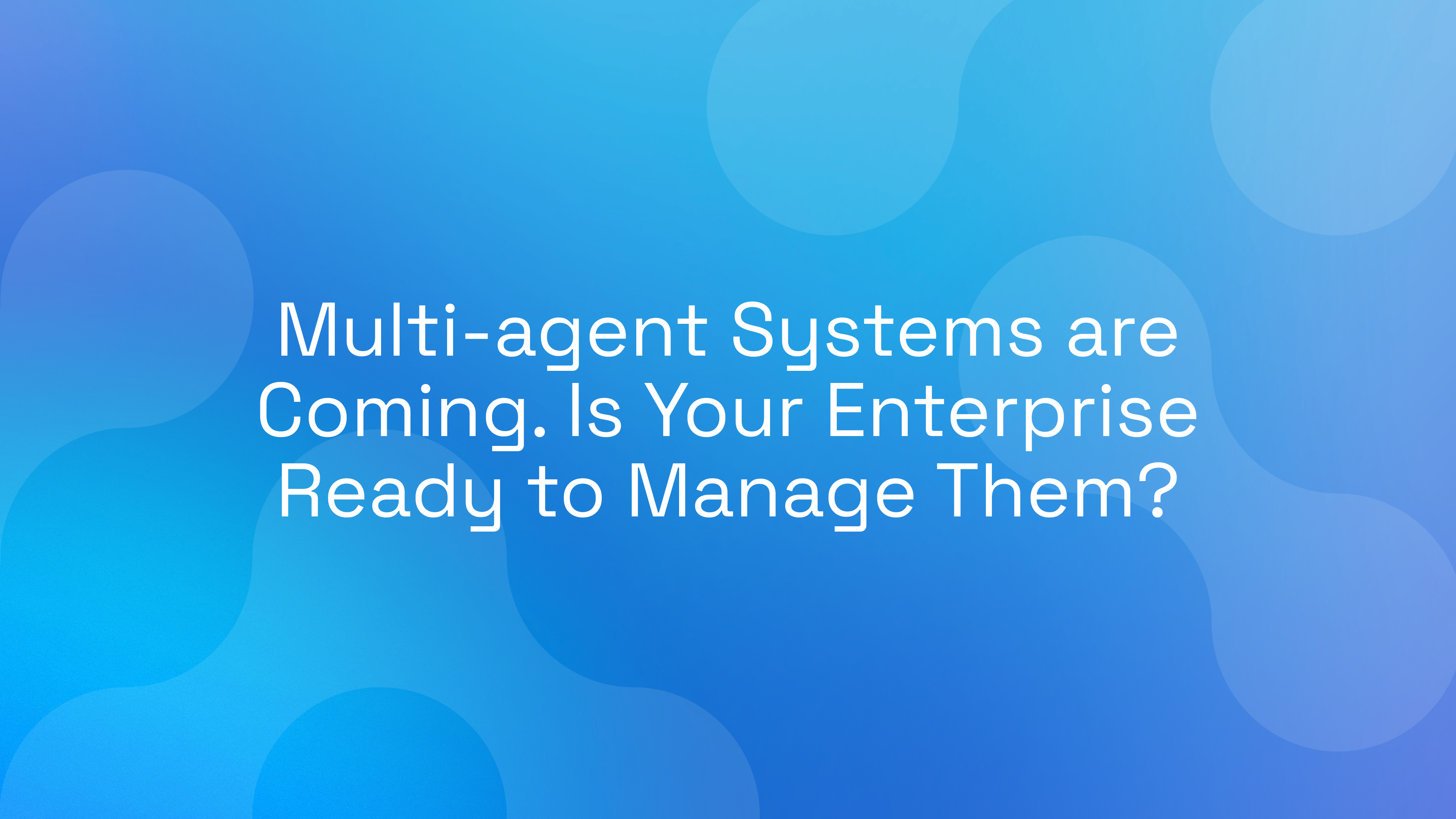 Multi-agent Systems are Coming. Is Your Enterprise Ready to Manage Them?
