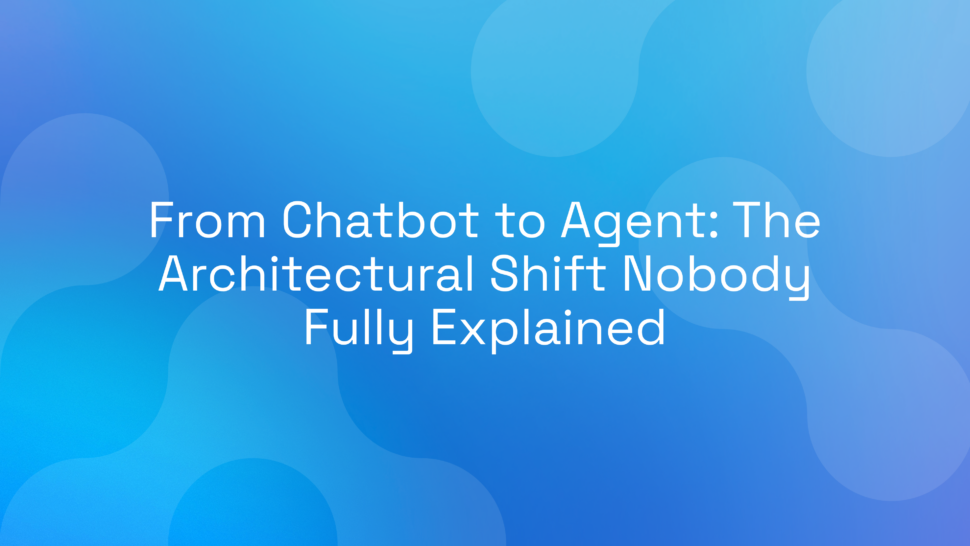 From Chatbot to Agent: The Architectural Shift Nobody Fully Explained