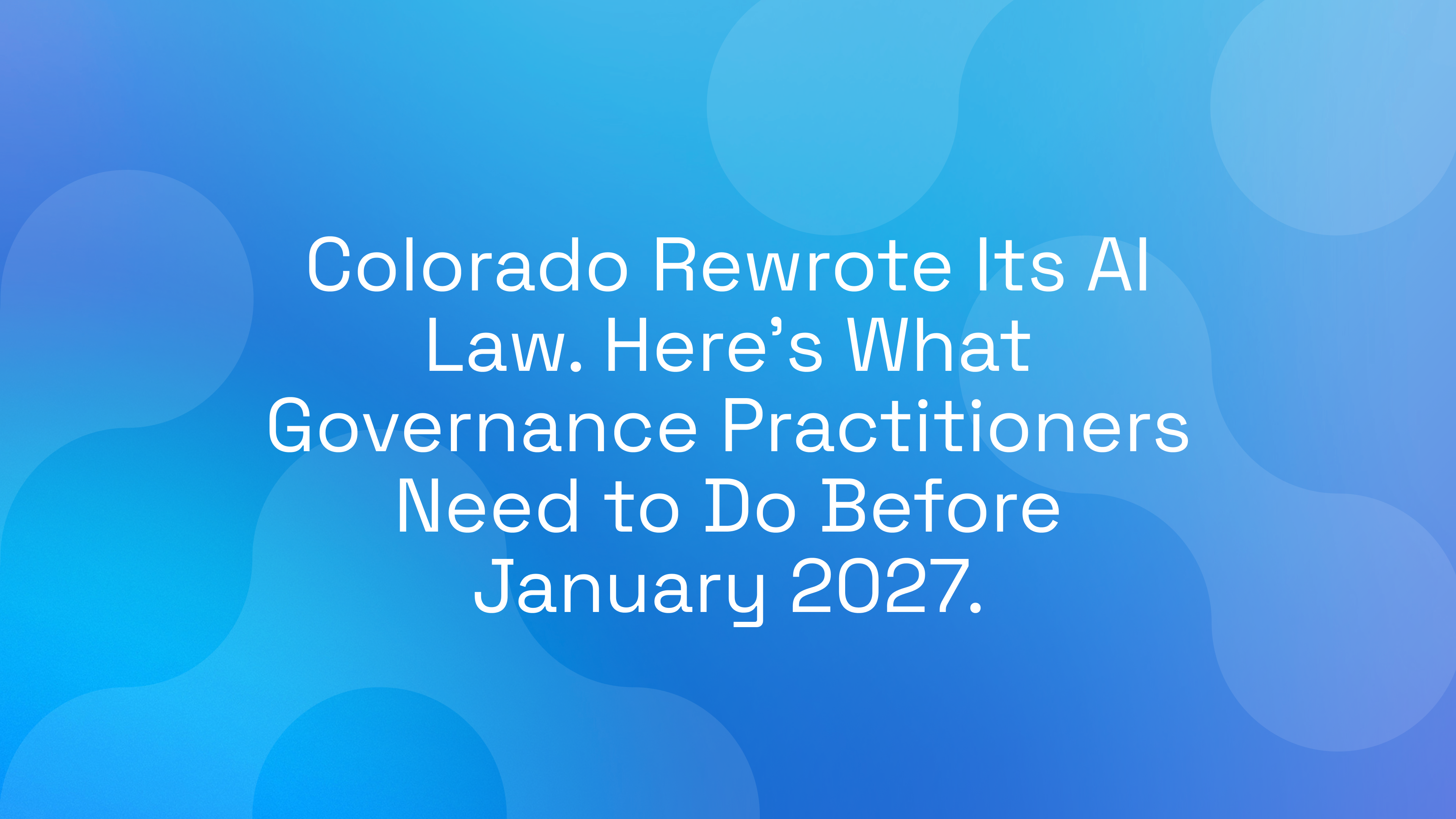 Colorado Rewrote Its AI Law. Here’s What Governance Practitioners Need to Do Before January 2027.