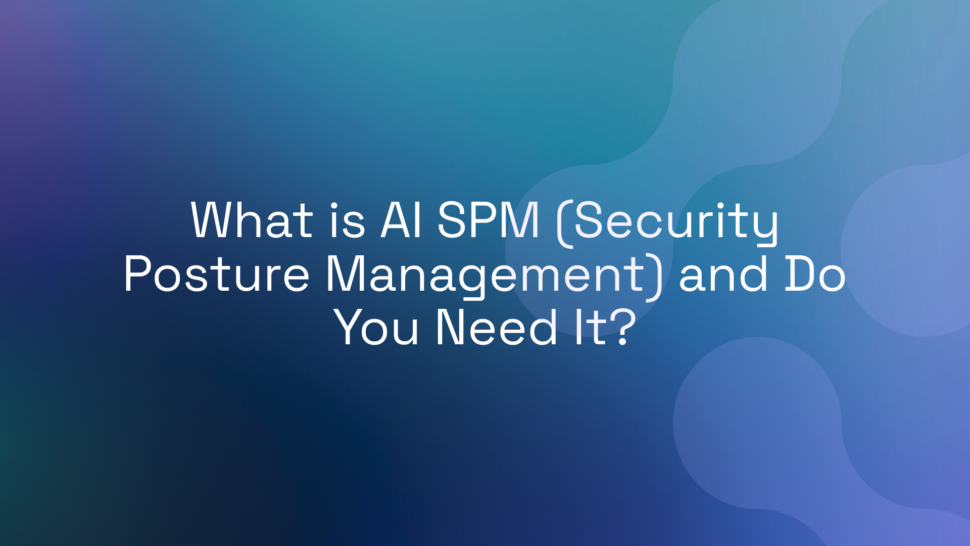 What is AI SPM (Security Posture Management) and Do You Need It?