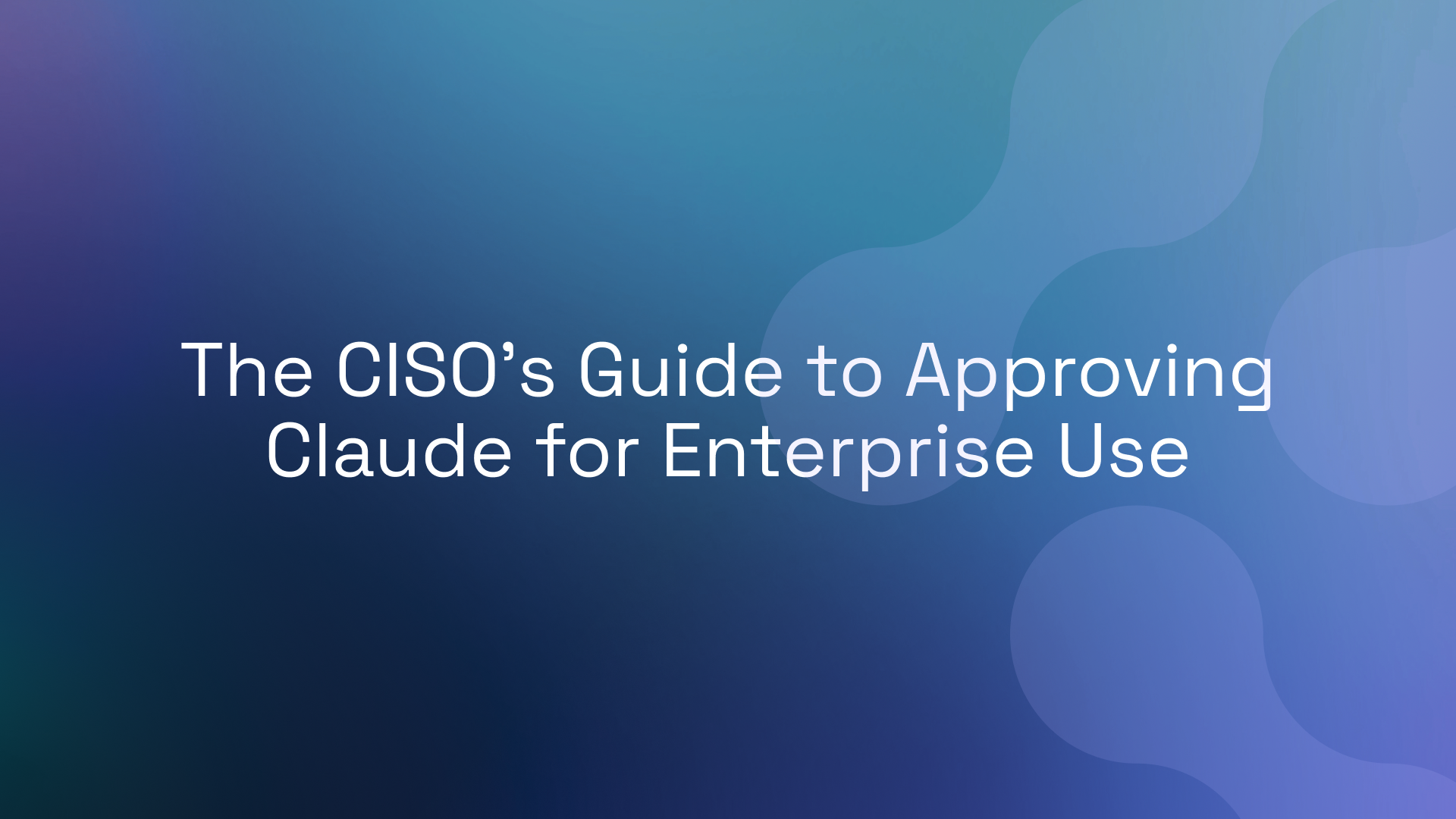 The CISO’s Guide to Approving Claude for Enterprise Use