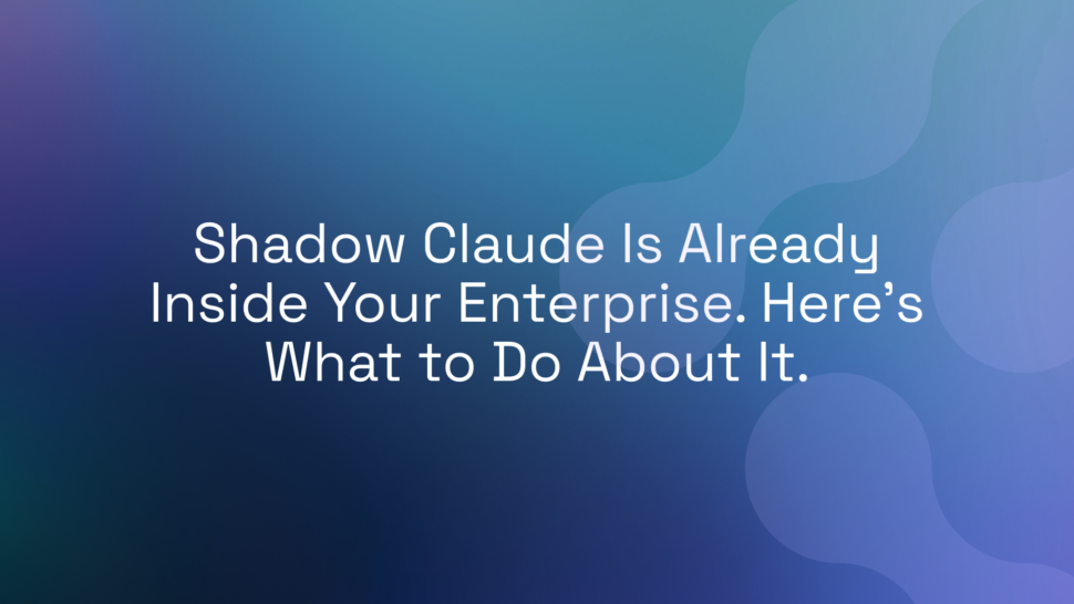 Shadow Claude Is Already Inside Your Enterprise. Here’s What to Do About It.