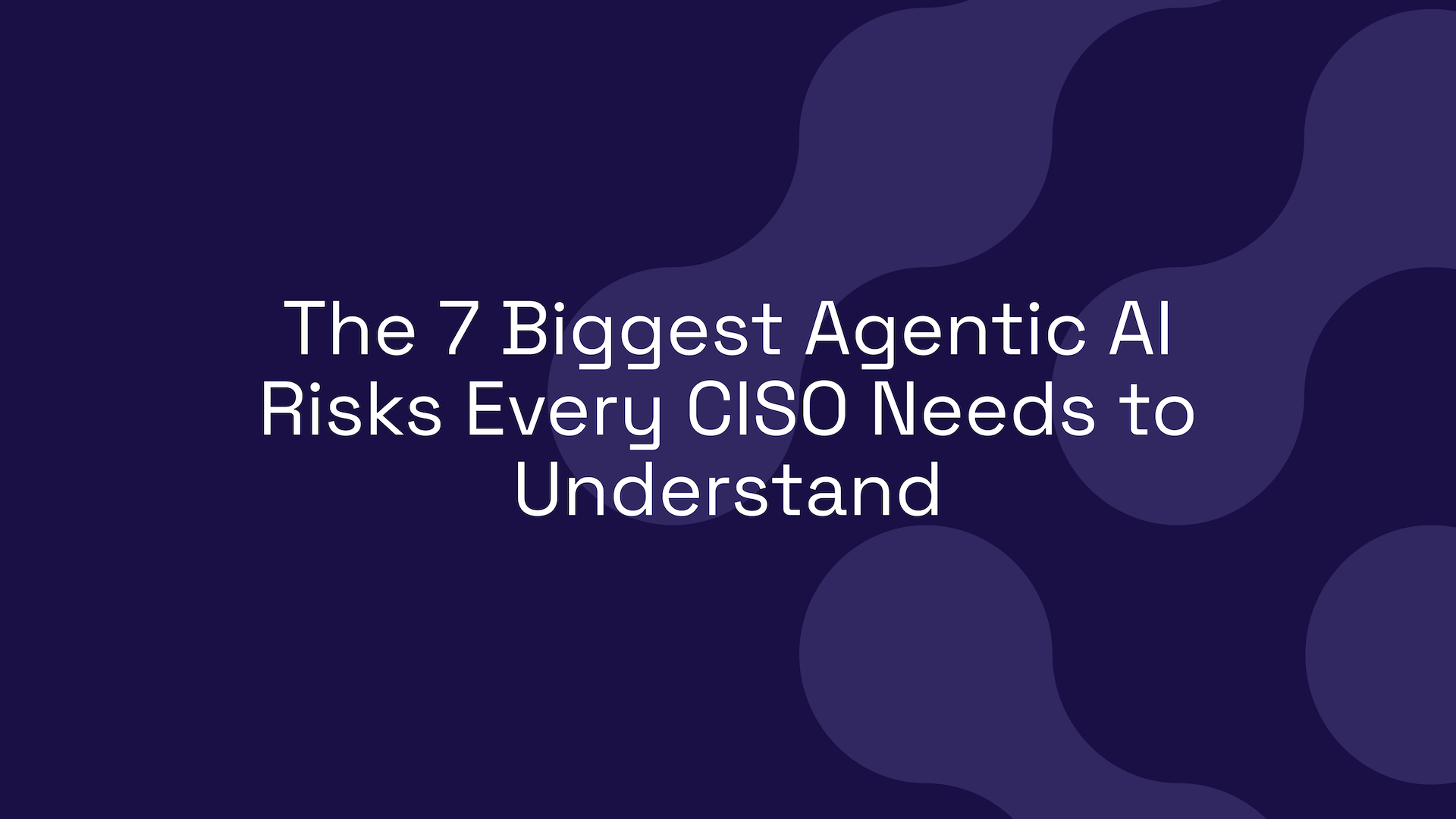 The 7 Biggest Agentic AI Risks Every CISO Needs to Understand